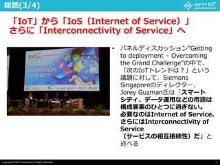 45Copyright @ NIFTY Corporation All Rights Reserved
「IoT」から「IoS（Internet of Service）」
さらに「Interconnectivity of Service」へ
総括(3/4)
• パネルディスカッション”Getting
to deployment – Overcoming
the Grand Challenge”の中で、
「次のIoTトレンドは？」という
議題に対して、Siemens
Singaporeのディレクター、
Jorey Guzman氏は「スマート
シティ、データ運用などの用語は
構成要素のひとつに過ぎない。
必要なのはInternet of Service、
さらにはInterconnectivity of
Service
（サービスの相互接続性）だ」と
述べる
 