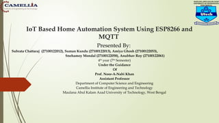 IoT Based Home Automation System Using ESP8266 and
MQTT
Presented By:
Subrata Chattaraj (27100122012), Suman Kundu (27100122013), Amiya Ghosh (27100122053),
Snehamoy Mondal (27100122058), Anubhav Roy (27100122061)
4th
year (7th
Semester)
Under the Guidance
Of
Prof. Noor-A-Nabi Khan
Assistant Professor
Department of Computer Science and Engineering
Camellia Institute of Engineering and Technology
Maulana Abul Kalam Azad University of Technology, West Bengal
 