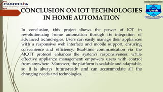 CONCLUSION ON IOT TECHNOLOGIES
IN HOME AUTOMATION
In conclusion, this project shows the power of IOT in
revolutionizing home automation through its integration of
advanced technologies. Users can easily manage their appliances
with a responsive web interface and mobile support, ensuring
convenience and efficiency. Real-time communication via the
MQTT protocol enhances the system's responsiveness, while
effective appliance management empowers users with control
from anywhere. Moreover, the platform is scalable and adaptable,
so it is always future-ready and can accommodate all the
changing needs and technologies.
 