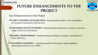 FUTURE ENHANCEMENTS TO THE
PROJECT
 VOICE CONTROL INTEGRATION - Incorporating offline voice recognition
for seamless interaction with devices.
 EXPANDED DEVICE SUPPORT - Broadening the platform to support a diverse
range of devices and sensors.
 ENERGY MONITORING - Implementing tracking for energy consumption to
foster efficiency.
 MACHINE LEARNING - Applying machine learning to adapt appliance
automation based on user habits.
Key Enhancements for the Project
 