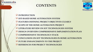 INTRODUCTION
 IOT-BASED HOME AUTOMATION SYSTEM
 FEATURES DEFINING PROJECT OBJECTIVES CLEARLY
 SCOPE OF THE HOME AUTOMATION PROJECT
 LITERATURE REVIEW ON IOT TECHNOLOGIES SYSTEM
 DESIGN OVERVIEW COMPREHENSIVE IMPLEMENTATION PLAN
 COMPREHENSIVE TECHNOLOGY STACK
 CONCLUSION ON IOT TECHNOLOGIES IN HOME AUTOMATION
 FUTURE ENHANCEMENTS TO THE PROJECT
 REFERENCES FOR PROJECT TECHNOLOGIES
CONTENTS
 