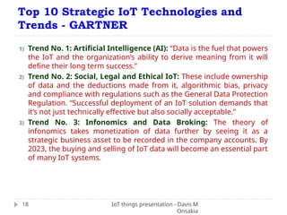 Top 10 Strategic IoT Technologies and
Trends - GARTNER
IoT things presentation - Davis M
Onsakia
18
1) Trend No. 1: Artificial Intelligence (AI): “Data is the fuel that powers
the IoT and the organization’s ability to derive meaning from it will
define their long term success.”
2) Trend No. 2: Social, Legal and Ethical IoT: These include ownership
of data and the deductions made from it, algorithmic bias, privacy
and compliance with regulations such as the General Data Protection
Regulation. “Successful deployment of an IoT solution demands that
it’s not just technically effective but also socially acceptable.”
3) Trend No. 3: Infonomics and Data Broking: The theory of
infonomics takes monetization of data further by seeing it as a
strategic business asset to be recorded in the company accounts. By
2023, the buying and selling of IoT data will become an essential part
of many IoT systems.
 