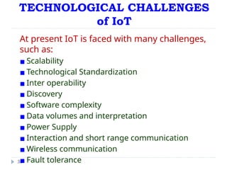 TECHNOLOGICAL CHALLENGES
of IoT
38
At present IoT is faced with many challenges,
such as:
▪ Scalability
▪ Technological Standardization
▪ Inter operability
▪ Discovery
▪ Software complexity
▪ Data volumes and interpretation
▪ Power Supply
▪ Interaction and short range communication
▪ Wireless communication
▪ Fault tolerance
 