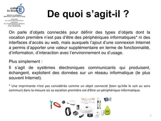 De quoi s’agit-il ?
2
On parle d’objets connectés pour définir des types d’objets dont la
vocation première n’est pas d’être des périphériques informatiques* ni des
interfaces d’accès au web, mais auxquels l’ajout d’une connexion Internet
a permis d’apporter une valeur supplémentaire en terme de fonctionnalité,
d’information, d’interaction avec l’environnement ou d’usage.
Plus simplement :
Il s’agit de systèmes électroniques communicants qui produisent,
échangent, exploitent des données sur un réseau informatique (le plus
souvent Internet).
* Une imprimante n’est pas considérée comme un objet connecté (bien qu’elle le soit au sens
commun) dans la mesure où sa vocation première est d’être un périphérique informatique.
 