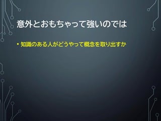 意外とおもちゃって強いのでは
• 知識のある人がどうやって概念を取り出すか
 