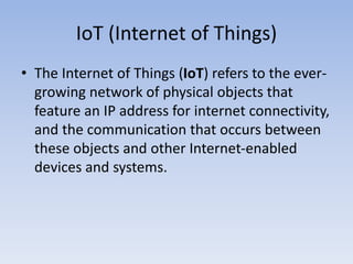 IoT (Internet of Things)
The Internet of Things (IoT) refers to the ever-growing
network of physical objects that feature an IP address
for internet connectivity, and the communication that
occurs between these objects and other Internet-
enabled devices and systems.
 