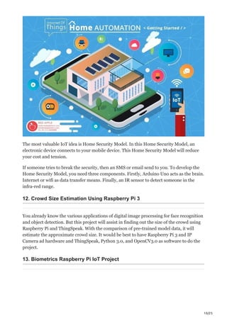 10/25
The most valuable IoT idea is Home Security Model. In this Home Security Model, an
electronic device connects to your mobile device. This Home Security Model will reduce
your cost and tension.
If someone tries to break the security, then an SMS or email send to you. To develop the
Home Security Model, you need three components. Firstly, Arduino Uno acts as the brain.
Internet or wifi as data transfer means. Finally, an IR sensor to detect someone in the
infra-red range.
12. Crowd Size Estimation Using Raspberry Pi 3
You already know the various applications of digital image processing for face recognition
and object detection. But this project will assist in finding out the size of the crowd using
Raspberry Pi and ThingSpeak. With the comparison of pre-trained model data, it will
estimate the approximate crowd size. It would be best to have Raspberry Pi 3 and IP
Camera ad hardware and ThingSpeak, Python 3.0, and OpenCV3.0 as software to do the
project.
13. Biometrics Raspberry Pi IoT Project
 