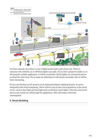 4/25
You have already seen there is a lot of light beside both roads of any city. There is
someone who switches on or off those lights manually. If you take a project to make on or
off using the mobile application, it will be wonderful. All the lights are connected and on
or off at the same time. If you make an individual on-off system manually, then it will be
time-consuming.
So you can develop an IoT process of an Automated Street Lighting System. It can be
integrated with cloud computing. There will be a set of rules and regulations in the cloud
server, such as first light and last light and on/off those street lights. Then the concerned
person can switch on/ off through his application. This will reduce electricity
consumption.
4. Smart Building
 