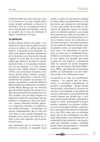 Ramon Bayés                                                                             dossier

evolución desde que nace hasta que mue-          social, la rigidez de una frontera prefijada
re. La persona es un viaje, siempre provi-       de edad conduce inevitablemente a un café
sional, siempre cambiante, en busca de la        para todos, que a algunos les sabrá amargo
felicidad y de la luz. Constituiría un grave     y a otros agua teñida. En el fondo, las nor-
error, tanto por parte del individuo como de     mativas de jubilación vigentes en muchos
la sociedad, dar el viaje por terminado al       países occidentales equivalen a una simple
llegar a la jubilación o la vejez.               discriminación por edad, tan discutible, en
                                                 principio, como la discriminación por sexo,
La jubilación                                    raza o religión. A pesar de su dificultad, es
Cuando alguien alcanza esta etapa o mo-          necesario conseguir, como antes he apunta-
mento de su vida en que se jubila (con cier-     do, un modelo de jubilación flexible capaz
ta dosis de júbilo) o lo jubilan (sin júbilo     de adaptarse, tanto a las necesidades colec-
alguno), su biografía no ha finalizado. In-      tivas como a las individuales. Es preciso
cluso, para algunos, una parte substanciosa      tener en cuenta que la variabilidad interin-
de la misma tal vez no haya hecho más que        dividual se incrementa a lo largo de la vida,
empezar. Es cierto que, en el seno de una        lo cual supone, por ejemplo, que desde
cultura que admira la juventud, la acumu-        un punto de vista cognitivo, a igualdad de
lación de bienes y la immediatez hedonís-        edad, los ancianos son menos semejantes
tica, los que llegamos a la vejez solemos        entre si que los jóvenes (Fernández-Balles-
hacerlo, como señalan Skinner y Vaughan          teros, 2009) y que algún día, lo más pronto
(1983), con el estereotipo de tacaños, reite-    posible, las “jubilaciones a la carta” debe-
rativos, pelmas, lentos, irritables, quejicas,   rían sustituir a las “jubilaciones-menú”
olvidadizos, ineficientes o carrozas. Pero       La persona es el viaje. Los profesionales
disponemos de ejemplos de personas cen-          sanitarios – en especial pero no única-
tenarias (recordemos a la Premio Nobel de        mente, los psicólogos especializados en
Medicina Rita Levi-Montalcini o al médico        geriatría y gerontología - pueden hacerlo
catalán Moisés Broogi) que nos muestran          más llevadero: reduciendo las vivencias de
que este modelo negativo de anciano no re-       amenaza; incrementando la percepción de
fleja necesariamente una realidad universal.     recursos; utilizando la gran plasticidad del
Nos incumbe a los que hemos llegado a la         cerebro humano que permite que a cual-
jubilación sustituir los estereotipos que nos    quier edad se pueda aprender; mejorando el
atribuye la sociedad por otros más positi-       estado de ánimo; disminuyendo la incerti-
vos – serenos, tolerantes, flexibles, genero-    dumbre; ayudando a los ancianos a delibe-
sos, compasivos, eficientes, no repetitivos,
                                                 rar en las encrucijadas difíciles y aumenta-
con sentido del humor, - demostrando con
                                                 do su percepción de control en el itinerario
nuestro comportamiento que la vida, una
                                                 de la vida. Pero, sobre todo, no olvidando
vida plena y activa, puede prolongarse en
                                                 nunca que no nos relacionamos con jubi-
bastantes casos, incluso más allá de los se-
                                                 lados normalizados cuyas aportaciones a la
tenta y cinco años sugeridos, por el primer
                                                 comunidad ya han terminado, sino con per-
ministro sueco.
                                                 sonas que continúan viviendo y luchando
Aun admitiendo que la existencia de la           porque tienen una permanente e insaciable
jubilación constituye un innegable logro         vocación de felicidad y plenitud.

                                                                    nº 104 • juliol-desembre • pàgines 5-12   9
 