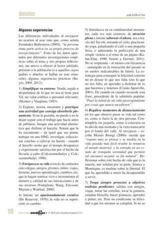 dossier                                                                                        JUBILACIÓN ACTIVA




     Algunas sugerencias                                            5) Introduzca en su cotidianeidad momen-
                                                                    tos, cada vez más extensos, de atención
     Las diferencias individuales al envejecer
                                                                    plena e intente saborear el ahora, sea a tra-
     no ocurren al azar sino que, como señala
                                                                    vés del Tai-chi, mirando el cielo, practican-
     Fernández-Ballesteros (2009), “la persona
                                                                    do yoga, paladeando el café o una pequeña
     toma parte activa en su propio proceso de
                                                                    fresa, o admirando la perfección de una
     envejecimiento”. Fruto de los datos apor-                      simple violeta o el trino de un pájaro (Ka-
     tados por diferentes investigaciones empí-                     bat-Zinn, 1990; Simón y Germer, 2011).
     ricas sobre el tema y mis propias reflexio-                    No se sorprenda – al menos con frecuencia
     nes, me atrevo a ofrecer al lector jubilado,                   - sumergido en la rumiación del pasado ni
     próximo a la jubilación (o a aquellos cuyos                    en sueños inalcanzables de futuro. La es-
     padres o abuelos se hallan en esta situa-                      trategia para conseguir la felicidad consiste
     ción), algunas sugerencias prácticas (Ba-                      no en desear lo que nos falta sino lo que
     yés, 2009, 2012):                                              no nos falta; en aprender a disfrutar de lo
     1) Simplifique su entorno. Venda, regale o                     que hacemos y tenemos (Comte-Sponville,
     despréndase de lo que no usa ni tiene para                     2001). De cuando en cuando recuerde esta
     Vd. un valor estético o personal relevante.                    frase, procedente de la sabiduría popular:
     (Skinner y Vaugham, 1983).                                     “Pasé la mitad de mi vida preocupándome
                                                                    por cosas que nunca sucedieron”.
     2) Explore, insista, encuentre y practique
     una actividad que consiga absorberle ple-                      6) Regálese momentos de distanciamiento
     namente. Si no le gustaba, no puede o no le                    en los que observe pasar su vida tal como
     dejan seguir con el trabajo que hacía antes                    es, como si fuera la de otra persona. Con-
     de jubilarse, busque una actividad alterna-                    témplela sin juzgarla, como si estuviera en
     tiva que disfrute al hacerla. Notará que la                    lo alto de una montaña y la viera transcurrir
     ha encontrado – da igual que sea pintar,                       por el fondo del valle. Al envejecer – es-
     trabajar en una ONG, investigar, coleccio-                     cribe Moisés Broogi (2008)- sucede que
     nar conchas o cultivar un huerto - cuando                      “cuanto más se piensa y se medita en la
                                                                    vida pasada más fácil resulta la renuncia
     al hacerlo sienta que el tiempo desaparece
                                                                    al mundo material, y la entrada en un es-
     y experimente satisfacción por el hecho de
                                                                    tado de tranquila serenidad que permite
     llevarla a cabo (Csikszentmihalyu y Csik-
                                                                    (al anciano) aceptar su fín natural”. Re-
     szentmihalyi, 1998).
                                                                    flexionar sobre este hecho de vida que es la
     3) Enriquezca su vida a través de contactos                    muerte, nos señalan por su parte, Séneca y
     con colegas, amigos, jóvenes, niños, viajes,                   Montaigne, es meditar sobre la libertad. El
     lecturas, nuevos aprendizajes, cambios, etc.                   que ha aprendido a morir ha desaprendido
     que le hagan sentirse vivo e incrementen el                    a servir.
     número y calidad de sus interacciones y de                     7) Tenga siempre proyectos u objetivos
     sus recursos (Fratiglioni, Wang, Ericsson,                     realistas pendientes: salidas con amigos,
     Maytan y Winblad, 2000).                                       viajar, mirar las estrellas, tocar la guitarra,
     4) Intente ser apasionadamente creativo                        estudiar filosofía, hacer gimnasia, aprender
     (De Beauvoir, 1970); la vida no es repeti-                     a pintar, etc. Pero no condicione su felici-
     ción; es cambio.                                               dad a que los mismos se cumplan. Si no se

10                        nº 104 • juliol-desembre • pàgines 5-12
 