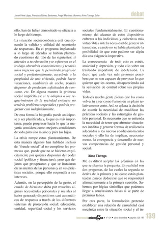 Javier Frère López, Francisco Gómez Bertomeu, Àngel Martínez Moreno y Ximo Tárrega Soler                              debat

ello, han de haber demostrado su eficacia a                           sociales fundamentalmente. El cuestiona-
lo largo del tiempo.                                                  miento del alcance de estos dispositivos
La situación socioeconómica está cuestio-                             enfrenta a los individuos y colectivos más
nando la validez y utilidad del repertorio                            vulnerables ante la necesidad de generar al-
de respuestas. En el programa implantado                              ternativas, cuando no se había planteado la
a lo largo de décadas se habían plantea-                              posibilidad de que esto pudiese ser algún
do cuestiones del tipo de las siguientes: si                          día una exigencia imperativa.
atiendes a tu educación y te esfuerzas en el                          La consecuencia de todo esto es estrés,
trabajo obtendrás conocimientos y tendrás                             ansiedad y depresión, y todo ello sobre un
unos ingresos que te permitirán progresar                             trasfondo importante de indefensión. Es
social y profesionalmente, accederás a la                             decir, que cada vez más personas perci-
propiedad de una vivienda, podrás hacer                               ben que no son capaces de provocar lo que
vacaciones, cambiarás de coche, podrás                                quieren que les ocurra, desapareciendo así
disponer de productos sofisticados de con-                            la sensación de control sobre sus propias
sumo, etc. De alguna manera la promesa                                vidas.
social implícita es: si te adaptas a los re-                          Todavía mucha gente piensa que las cosas
querimientos de la sociedad entonces no                               volverán a ser como fueron en un plazo re-
tendrás problemas especiales y podrás pro-                            lativamente corto. Así, se aplaza la decisión
gresar casi indefinidamente.                                          de asumir la necesidad de modificar las
De esta forma la biografía puede anticipar-                           prácticas sociales y las estrategias de ges-
se y ser planificada y, lo que es más impor-                          tión personal. Es necesario que se entienda
tante, puede progresar hacia lo que la ma-                            la necesidad de tener que afrontar situacio-
yoría considera como mejores condiciones                              nes inéditas y generar formas de resiliencia
de vida para uno mismo y para los hijos.                              adecuadas a los nuevos condicionamientos
                                                                      sociales y ello ha de implicar, necesaria-
La crisis rompe estos planteamientos. De
                                                                      mente, la emergencia y desarrollo de nue-
esta manera algunos han hablado incluso                               vas competencias de gestión personal y
de “fraude social” al no cumplirse las pro-                           social.
mesas que, puede que no se hicieran explí-
citamente por quienes disponían del poder                                 Ximo Tárrega
social (político y financiero), pero que de-                          Me es difícil aceptar las premisas en las
jaron que prosperaran y que se instalaran                             que se plantea la pregunta. En realidad son
en las mentes de las personas y en sus prác-                          dos preguntas, de las cuales la segunda se
ticas sociales, porque ello respondía a sus                           deriva de la primera y tal como están plan-
intereses.                                                            teadas parece deducirse que se responderá
Además, en la percepción de la gente, el                              afirmativamente a la primera cuestión. Sa-
estado de bienestar daba por resueltas al-                            bemos por lógica simbólica que podemos
gunas necesidades personales y sociales al                            llegar a conclusiones falsas si se parte de
haber generado dispositivos casi automáti-                            premisas falsas.
cos de respuesta a través de los diferentes                           Por otra parte, la formulación pretende
sistemas de protección social: educación,                             establecer una relación de causalidad casi
sanidad, seguridad social y los servicios                             mecánica entre la situación social y el in-

                                                                                           nº 104 • juliol-desembre • pàgines 136-147   139
 