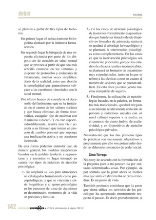 debat                                                                                                   EN CRISIS




      se plantea a partir de tres tipos de facto-                         2.- En los casos de atención psicológica
      res:                                                                  de trastornos formalmente diagnostica-
        En primer lugar el reduccionismo biolo-                             dos que han de ser tratados desde dispo-
         gicista alentado por la industria farma-                           sitivos formales de asistencia sanitaria
         céutica.                                                           se tenderá al abordaje farmacológico y
                                                                            se planteará la intervención psicológi-
        En segundo lugar la búsqueda de una su-                             ca como complementaria. En los casos
         puesta eficiencia por parte de los dis-                            en que la intervención psicológica sea
         positivos de atención en salud mental                              claramente prioritaria, porque los estu-
         que se provoca a partir de que sea más                             dios de eficacia resulten incontestables,
         sencillo centrarse en los síntomas y                               se planteará en formatos de tratamiento
         disponer de protocolos y estándares de                             muy estandarizados, tanto en lo que se
         tratamiento, muchas veces simplifica-                              refiere a las técnicas como en cuanto al
         dores de la realidad, antes que abordar                            número de sesiones que se puedan uti-
         la complejidad que generalmente sub-                               lizar. En esta línea ya están yendo mu-
         yace a las cuestiones vinculadas con la                            chas compañías de seguros.
         salud mental.
                                                                          3.- Finalmente, la utilización de metodo-
        Por último hemos de considerar el desa-                             logías basadas en la palabra, en forma-
         rrollo del hedonismo que se ha instala-                            tos más tradicionales, quedará relegada
         do en el centro de los valores sociales                            a un número relativamente reducido de
         y que busca eliminar, de forma siste-                              persona y colectivos sociales con un
         mática, cualquier tipo de malestar con                             nivel cultural superior a la media, en
         el mínimo esfuerzo. Y en este aspecto,                             el contexto de cierto ámbito de exclu-
         indudablemente, resulta más fácil ac-                              sividad, y en dispositivos de atención
         ceder a un fármaco que iniciar un pro-                             psicológica privados.
         ceso de cambio personal que suponga
         una implicación activa y en ocasiones                          Naturalmente que los dos primeros tipos
         incómoda.                                                      de prácticas son meramente adaptativos y
                                                                        precisamente por ello son potenciadas des-
      De esta forma podemos entender que, de                            de las diferentes instancias de poder social.
      manera general, los modelos terapéuticos
      basados en la palabra tenderán a segmen-                              Ximo Tárrega
      tarse y a encontrar su lugar teniendo en                          No estoy de acuerdo con la formulación de
      cuenta tres tipos de prácticas de atención                        la pregunta pues a mi parecer, da por sen-
      psicológica:                                                      tadas determinadas cosas. Por ejemplo, da
        1:- Se ampliará su uso para situaciones                         por sentado que la gente ahora se medica
          no catalogadas formalmente como psi-                          más que antes en detrimento de otros reme-
          copatológicas, y que se vinculan a cri-                       dios. Es un punto de vista.
          sis biográficas y al apoyo psicológico                        También podemos considerar que la gente
          en los procesos de toma de decisiones                         que ahora utiliza los servicios de los psi-
          en determinados momentos de la vida                           cólogos ha aumentado enormemente res-
          de personas y familias.                                       pecto al pasado. Es decir, probablemente, si


142                        nº 104 • juliol-desembre • pàgines 136-147
 