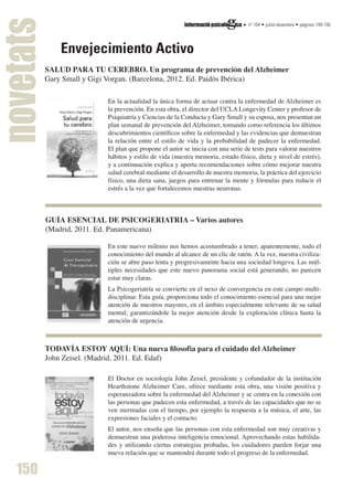 novetats dossier
             Envejecimiento Activo
                                                                                nº 104 • juliol-desembre • pàgines 149-150
                                                                                                JUBILACIÓN ACTIVA




         SALUD PARA TU CEREBRO. Un programa de prevención del Alzheimer
         Gary Small y Gigi Vorgan. (Barcelona, 2012. Ed. Paidós Ibérica)

                          En la actualidad la única forma de actuar contra la enfermedad de Alzheimer es
                          la prevención. En esta obra, el director del UCLA Longevity Center y profesor de
                          Psiquiatría y Ciencias de la Conducta y Gary Small y su esposa, nos presentan un
                          plan semanal de prevención del Alzheimer, tomando como referencia los últimos
                          descubrimientos científicos sobre la enfermedad y las evidencias que demuestran
                          la relación entre el estilo de vida y la probabilidad de padecer la enfermedad.
                          El plan que propone el autor se inicia con una serie de tests para valorar nuestros
                          hábitos y estilo de vida (nuestra memoria, estado físico, dieta y nivel de estrés),
                          y a continuación explica y aporta recomendaciones sobre cómo mejorar nuestra
                          salud cerebral mediante el desarrollo de nuestra memoria, la práctica del ejercicio
                          físico, una dieta sana, juegos para entrenar la mente y fórmulas para reducir el
                          estrés a la vez que fortalecemos nuestras neuronas.



         GUÍA ESENCIAL DE PSICOGERIATRIA – Varios autores
         (Madrid, 2011. Ed. Panamericana)

                          En este nuevo milenio nos hemos acostumbrado a tener, aparentemente, todo el
                          conocimiento del mundo al alcance de un clic de ratón. A la vez, nuestra civiliza-
                          ción se abre paso lenta y progresivamente hacia una sociedad longeva. Las múl-
                          tiples necesidades que este nuevo panorama social está generando, no parecen
                          estar muy claras.
                          La Psicogeriatría se convierte en el nexo de convergencia en este campo multi-
                          disciplinar. Esta guía, proporciona todo el conocimiento esencial para una mejor
                          atención de nuestros mayores, en el ámbito especialmente relevante de su salud
                          mental; garantizándole la mejor atención desde la exploración clínica hasta la
                          atención de urgencia.



         TODAVÍA ESTOY AQUÍ: Una nueva filosofía para el cuidado del Alzheimer
         John Zeisel. (Madrid, 2011. Ed. Edaf)

                          El Doctor en sociología John Zeisel, presidente y cofundador de la institución
                          Hearthstone Alzheimer Care, ofrece mediante esta obra, una visión positiva y
                          esperanzadora sobre la enfermedad del Alzheimer y se centra en la conexión con
                          las personas que padecen esta enfermedad, a través de las capacidades que no se
                          ven mermadas con el tiempo, por ejemplo la respuesta a la música, el arte, las
                          expresiones faciales y el contacto.
                          El autor, nos enseña que las personas con esta enfermedad son muy creativas y
                          demuestran una poderosa inteligencia emocional. Aprovechando estas habilida-
                          des y utilizando ciertas estrategias probadas, los cuidadores pueden forjar una
                          nueva relación que se mantendrá durante todo el progreso de la enfermedad.

   150                    nº 104 • juliol-desembre • pàgines 5-12
 