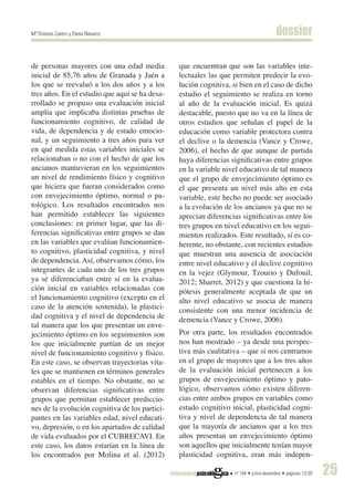 Mª Dolores Calero y Elena Navarro                                                      dossier

de personas mayores con una edad media          que encuentran que son las variables inte-
inicial de 85,76 años de Granada y Jaén a       lectuales las que permiten predecir la evo-
los que se reevaluó a los dos años y a los      lución cognitiva, si bien en el caso de dicho
tres años. En el estudio que aquí se ha desa-   estudio el seguimiento se realiza en torno
rrollado se propuso una evaluación inicial      al año de la evaluación inicial. Es quizá
amplia que implicaba distintas pruebas de       destacable, puesto que no va en la línea de
funcionamiento cognitivo, de calidad de         otros estudios que señalan el papel de la
vida, de dependencia y de estado emocio-        educación como variable protectora contra
nal, y un seguimiento a tres años para ver      el declive o la demencia (Vance y Crowe,
en qué medida estas variables iniciales se      2006), el hecho de que aunque de partida
relacionaban o no con el hecho de que los       haya diferencias significativas entre grupos
ancianos mantuvieran en los seguimientos        en la variable nivel educativo de tal manera
un nivel de rendimiento físico y cognitivo      que el grupo de envejecimiento óptimo es
que hiciera que fueran considerados como        el que presenta un nivel más alto en esta
con envejecimiento óptimo, normal o pa-         variable, este hecho no puede ser asociado
tológico. Los resultados encontrados nos        a la evolución de los ancianos ya que no se
han permitido establecer las siguientes         aprecian diferencias significativas entre los
conclusiones: en primer lugar, que las di-      tres grupos en nivel educativo en los segui-
ferencias significativas entre grupos se dan    mientos realizados. Este resultado, sí es co-
en las variables que evalúan funcionamien-      herente, no obstante, con recientes estudios
to cognitivo, plasticidad cognitiva, y nivel    que muestran una ausencia de asociación
de dependencia. Así, observamos cómo, los       entre nivel educativo y el declive cognitivo
integrantes de cada uno de los tres grupos      en la vejez (Glymour, Tzourio y Dufouil,
ya se diferenciaban entre sí en la evalua-      2012; Sharret, 2012) y que cuestiona la hi-
ción inicial en variables relacionadas con      pótesis generalmente aceptada de que un
el funcionamiento cognitivo (excepto en el      alto nivel educativo se asocia de manera
caso de la atención sostenida), la plastici-    consistente con una menor incidencia de
dad cognitiva y el nivel de dependencia de      demencia (Vance y Crowe, 2006).
tal manera que los que presentan un enve-
jecimiento óptimo en los seguimientos son       Por otra parte, los resultados encontrados
los que inicialmente partían de un mejor        nos han mostrado – ya desde una perspec-
nivel de funcionamiento cognitivo y físico.     tiva más cualitativa – que si nos centramos
En este caso, se observan trayectorias vita-    en el grupo de mayores que a los tres años
les que se mantienen en términos generales      de la evaluación inicial pertenecen a los
estables en el tiempo. No obstante, no se       grupos de envejecimiento óptimo y pato-
observan diferencias significativas entre       lógico, observamos cómo existen diferen-
grupos que permitan establecer prediccio-       cias entre ambos grupos en variables como
nes de la evolución cognitiva de los partici-   estado cognitivo inicial, plasticidad cogni-
pantes en las variables edad, nivel educati-    tiva y nivel de dependencia de tal manera
vo, depresión, o en los apartados de calidad    que la mayoría de ancianos que a los tres
de vida evaluados por el CUBRECAVI. En          años presentan un envejecimiento óptimo
este caso, los datos estarían en la línea de    son aquellos que inicialmente tenían mayor
los encontrados por Molina et al. (2012)        plasticidad cognitiva, eran más indepen-

                                                                  nº 104 • juliol-desembre • pàgines 13-28   25
 