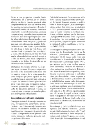 dossier                        HACERSE BIEN HACIENDO EL BIEN: LA CONTRIBUCIÓN DE LA GENERATIVIDAD AL ESTUDIO DEL...




     Frente a esta perspectiva centrada funda-                        Quizá el término más frecuentemente utili-
     mentalmente en la pérdida, en los últimos                        zado, y el que mayor calado ha tenido den-
     años se ha abierto paso un punto de vista                        tro del actual discurso popular y político
     complementario que trata de estudiar cómo                        sobre el ‘buen envejecer’, es el de envejeci-
     las personas mayores son capaces de evitar o                     miento activo. Este concepto, acuñado por
     superar dificultades, de mantener elementos                      la ONU, pretende resaltar una visión positi-
     importantes en su vida e incluso de acumular                     va de la vejez y fomentar la puesta en prác-
     competencias y ganancias hasta edades muy                        tica de políticas sociales que la fomenten.
     avanzadas. Este nuevo paradigma para abor-                       La propia ONU lo define como ‘el proceso
     dar el envejecimiento busca las claves que                       de optimizar las oportunidades de salud,
     determinan un ‘buen envejecer’ y que hacen                       participación y seguridad para promover
     que cada vez más personas puedan disfru-                         la calidad de vida a medida que se enveje-
     tar durante más años de una vejez saludable                      ce’ (WHO, 2002).
     no sólo desde el punto de vista físico, sino                     El concepto de envejecimiento activo en-
     también desde el punto de vista psicológico                      tronca con la denominada ‘teoría de la
     y social. De esta manera, se trata de evitar                     actividad’ (Havighurst, 1963), propuesta
     asociar el envejecimiento exclusivamente a                       en los años 60 del pasado siglo como una
     la idea de declive, para pasar a explorar el                     reacción ante la denominada ‘teoría de la
     potencial y los límites de desarrollo en las                     desvinculación’ (Cumming y Henry, 1961),
     últimas décadas de la vida.                                      que sostiene que la vejez implica una re-
     El objetivo del presente artículo es, en pri-                    tirada del mundo social de los vínculos y
     mer lugar, presentar de manera esquemáti-                        roles socialmente significativos. Esta reti-
     ca cómo se ha estudiado hasta ahora esta                         rada sería de naturaleza adaptativa y con-
     perspectiva positiva de la vejez, para des-                      llevaría beneficios tanto para el individuo
     cribir después qué puede aportar en este                         como para la sociedad, ya que responde a
     sentido la idea de generatividad aplicada a                      la disminución de recursos y el aumento de
     la vejez. Se resaltará cómo la generatividad                     la probabilidad de muerte en las últimas dé-
     en la vejez ofrece una perspectiva particu-                      cadas de la vida. Sin embargo, la teoría de
     larmente prometedora desde el punto de                           la actividad mantiene justo lo contrario: los
     vista del desarrollo personal y social, así                      mayores no sólo no desean desvincularse,
     como algunos retos que presenta la aplica-                       sino que, si se les ofrecen oportunidades
     ción a la vejez de este concepto.                                para ello, tratan de seguir activos y susti-
                                                                      tuyen roles perdidos por otros nuevos. Este
     Conceptos sobre el buen envejecer                                mantenimiento de la actividad en la vejez
     Conceptos como el de envejecimiento ac-                          promovería la satisfacción y el bienestar en
     tivo, envejecimiento competente, enveje-                         esta etapa vital.
     cimiento con éxito o envejecimiento pro-                         Sin embargo, y quizá por la inherente am-
     ductivo son diferentes maneras de abordar                        bigüedad del término ‘actividad’ (¿todas
     científicamente esta perspectiva positiva de                     las actividades tienen el mismo valor? ¿qué
     la vejez. Aunque todos ellos apuntan a una                       actividades fomentan el ‘buen envejecer’ y
     misma dirección, cada uno presenta mati-                         cuáles quizá no tanto?), pese a su popula-
     ces y énfasis diferentes.                                        ridad dentro del discurso político sobre el

40                         nº 104 • juliol-desembre • pàgines 39-56
 