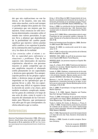 José Arnay, Javier Marrero e Inmaculada Fernández                                                           dossier

     der que mis explicaciones no son las                      Arnay, J. (24 de Mayo de 2007). Envejecimiento de la po-
                                                               blación y necesidades de la formación de los mayores. La
     únicas, ni las mejores, sino una más                      formación permanente en la estrategia europea, Presen-
     entre otras muchas, con lo cual siempre                   tación del Proyecto AEPUMA. Madrid. IMSERSO (pp. 1-13)
     es posible adoptar otros puntos de vista                  Arnay, J. (2006). La contribución de las Universidades al
     si pensamos que son mejores que los                       envejecimiento constructivo (pp. 1-20). Seminario Inter-
     nuestros. Estas creencias no sólo invo-                   nacional sobre la situación del envejecimiento. Madrid:
                                                               IMSERSO.
     lucran determinados conceptos sobre el
                                                               Carvajo, M. D. (2009). Mitos y estereotipos sobre la vejez.
     mundo sino valores personales, lo que                     Propuestas de una concepción realista y tolerante. En-
     nos lleva a plantear que dependiendo                      sayos. Revista de la Facultad de Educación de Albacete
     de la profundidad del cambio puede                        (24), 87-96.
     significar que nuestros valores puedan                    Centro de Investigaciones Sociológicas. (2009). Baróme-
                                                               tro 2009. Estudio 2801. Madrid: CIS.
     sufrir cambios si no soportan la prueba
     de la contratación entre la propia creen-                 Delgado, M. (2003). La construcción social de la vejez.
                                                               Jano, 12-14.
     cia y los datos de la realidad.
                                                               Freire, P. 1969, La educación como práctica de la libertad,
   c) Las creencias sobre sí mismo y so-                       México-Argentina: Siglo XXI.
     bre su capacidad para enfrentarse a                       IMSERSO -CSIC. (2009). Un perfil de las personas mayo-
     situaciones y problemas: Uno de los                       res en España 2009. Madrid: Portal Mayores.
     aspectos más interesantes de nuestras                     IMSERSO (2010). Las personas mayores en España. Ma-
                                                               drid: IMSERSO.
     experiencias educativas con personas
     mayores es poder comprobar que en                         López, Á., y Calero, M. D. (2009). Predictores del deterioro
                                                               cognitivo en ancianos. Revista Española de Geriatría y
     una amplísima mayoría el alumnado                         Gerontología, 4 (44), 220-224.
     confía plenamente en sus capacidades                      Losada, A. (2004). Edadismo: consecuencias de los este-
     y destrezas para aprender. Esa autoper-                   reotipos, del prejuicio y la discriminación en la atención
     cepción positiva de las propias capaci-                   a las personas mayores. Algunas pautas para la inter-
                                                               vención. IMSERSO. CSIC. Madrid: Portal Mayores.
     dades y destrezas juega un papel muy
                                                               Montorio, I., Izal, M., Sánchez, M., y Losada, A. (2002).
     importante en los aprendizajes que se                     Dependencia y autonomía funcional en la vejez. La pro-
     quieran llevar a cabo. Sin esa capaci-                    fecía que se autocumple. Revista Multidisciplinar de Ge-
     dad sería muy difícil ni siguiera tomar                   rontología, 2 (12), 61-68.
     la decisión de asistir a las clases, pero                 Orte, C. (2006). El aprendizaje a lo largo de toda la vida.
                                                               Madrid: Dykinson.
     también resultaría complicado mante-
     ner las ganas de continuar a lo largo de                  Palmore, E. B. (1999). Ageism. Negative and Positive.
                                                               New York: Springer Publishing Company.
     una serie de años, como le ocurre a la
                                                               Pinazo, S. (2005). Estereotipos de las personas mayores
     mayoría del alumnado de las Universi-                     ¿qué significa ser mayor? Mitos y Realidades de las Per-
     dades para Mayores, que permanecen                        sonas Mayores (pp. 7-22). Bilbao: Hartu-Emanak.
     más años que los que corresponden a la                    Triadó, C., Celdrán, M., Conde, JL, Montoro, J., Pinazo, S.
     oferta educativa que se realiza.                          y Villar, F. (2008). Envejecimiento productivo:la provisión
                                                               de cuidados de los abuelos a los nietos. Implicaciones
                                                               para su salud y bienestar. Informe de investigación IMS-
Referencias                                                    ERSO. Madrid: IMSERSO
                                                               Villar, F. (1998). Representación social del envejecimiento
                                                               a lo largo del ciclo vital. Tesis. Doctoral. Universidad de
                                                               Barcelona.
American Psychological Association (1998). What prac-
titioners should know about working with older adults.         Whalley, L. (2006). Cuando el cerebro envejece. Barce-
Recuperado el 30 de septiembre de 2011 en http://www.          lona: Entretres.
apa.org/pi/aging/resources/guides/practitioners-should-know.                             Fecha de recepción: 28/08/2012
aspx#                                                                                   Fecha de aceptación: 30/10/2012


                                                                                        nº 104 • juliol-desembre • pàgines 57-71   71
 