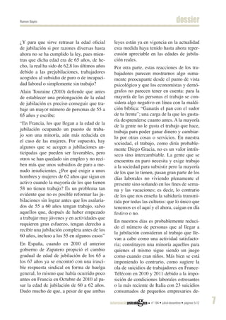 Ramon Bayés                                                                            dossier

¿Y para que sirve retrasar la edad oficial      leyes están ya en vigencia en la actualidad
de jubilación si por razones diversas hasta     esta medida haya tenido hasta ahora reper-
ahora no se ha cumplido la ley, pues mien-      cusión apreciable en las edades de jubila-
tras que dicha edad era de 65 años, de he-      ción reales.
cho, la real ha sido de 62,8 los últimos años   Por otra parte, estas reacciones de los tra-
debido a las prejubilaciones, trabajadores      bajadores parecen mostrarnos algo suma-
acogidos al subsidio de paro o de incapaci-     mente preocupante desde el punto de vista
dad laboral o simplemente sin trabajo?          psicológico y que los economistas y demó-
Alain Touraine (2010) defiende que antes        grafos no parecen tener en cuenta: para la
de establecer una prolongación de la edad       mayoría de las personas el trabajo se con-
de jubilación es preciso conseguir que tra-     sidera algo negativo en línea con la maldi-
baje un mayor número de personas de 55 a        ción bíblica: “Ganarás el pan con el sudor
65 años y escribe:                              de tu frente”; una carga de la que les gusta-
                                                ría desprenderse cuanto antes. A la mayoría
“En Francia, los que llegan a la edad de la
                                                de la gente no le gusta el trabajo que hace,
jubilación ocupando un puesto de traba-
                                                trabaja para poder ganar dinero y cambiar-
jo son una minoría, aún más reducida en         lo por otras cosas o servicios. En nuestra
el caso de las mujeres. Por supuesto, hay       sociedad, el trabajo, como diría probable-
algunos que se acogen a jubilaciones an-        mente Diego Gracia, no es un valor intrín-
ticipadas que pueden ser favorables, pero       seco sino intercambiable. La gente que se
otros se han quedado sin empleo y no reci-      encuentra en paro necesita y exige trabajo
ben más que unos subsidios de paro a me-        a la sociedad para subsistir pero la mayoría
nudo insuficientes. ¿Por qué exigir a unos      de los que lo tienen, pasan gran parte de los
hombres y mujeres de 62 años que sigan en       días laborales no viviendo plenamente el
activo cuando la mayoría de los que tienen      presente sino soñando en los fines de sema-
58 no tienen trabajo? Es un problema tan        na y las vacaciones; es decir, lo contrario
evidente que no es posible reformar las ju-     de los que nos enseña la sabiduría transmi-
bilaciones sin lograr antes que los asalaria-   tida por todas las culturas: que lo único que
dos de 55 a 60 años tengan trabajo, salvo       tenemos es el aquí y el ahora, caigan en día
aquellos que, después de haber empezado         festivo o no.
a trabajar muy jóvenes y en actividades que
                                                En nuestros días es probablemente reduci-
requieren gran esfuerzo, tengan derecho a
                                                do el número de personas que al llegar a
recibir una jubilación completa antes de los
                                                la jubilación consideran al trabajo que lle-
60 años, incluso a los 55 en algunos casos”
                                                van a cabo como una actividad satisfacto-
En España, cuando en 2010 el anterior           ria; constituyen una minoría aquellos para
gobierno de Zapatero propició el cambio         quienes el mismo sigue siendo un juego
gradual de edad de jubilación de los 65 a       como cuando eran niños. Más bien se está
los 67 años ya se encontró con una irasci-      imponiendo lo contrario, como sugiere la
ble respuesta sindical en forma de huelga       ola de suicidios de trabajadores en France-
general, lo mismo que había ocurrido poco       Télécom en 2010 y 2011 debido a la impo-
antes en Francia en Octubre de 2010 al pa-      sición de condiciones laborales estresantes
sar la edad de jubilación de 60 a 62 años.      o la más reciente de Italia con 23 suicidios
Dudo mucho de que, a pesar de que ambas         consumados de pequeños empresarios de-

                                                                   nº 104 • juliol-desembre • pàgines 5-12   7
 