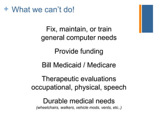 + ATLA does not…
Fix, maintain, or train
general computer needs
Provide funding
Bill Medicaid / Medicare
Therapeutic evaluations
occupational, physical, speech
Durable medical needs
(wheelchairs, walkers, vehicle mods, vents, etc..)
What we can’t do!
 