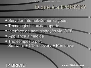 O que é a IPBRICK? Servidor Intranet/Comunicações Tecnologia Linux de suporte Interface de administração via WEB Appliance à medida Trio composto por:  Software + CD recovery + Pen drive 