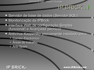 IP BRICK  . I Servidor de base de dados (Servidor SQL) Monitorização da IPBrick Interface Web de configuração Simples (funcional) e Avançada (técnica) Antivírus Kaspersky previamente instalado para: Correio Electrónico  Áreas de trabalho  Anti-Spam  