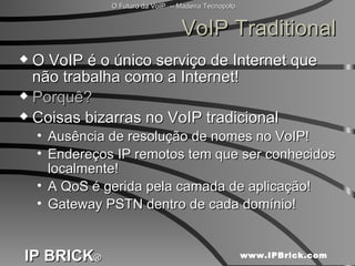 VoIP Traditional O VoIP é o único serviço de Internet que não trabalha como a Internet! Porquê? Coisas bizarras no VoIP tradicional Ausência de resolução de nomes no VoIP! Endereços IP remotos tem que ser conhecidos localmente! A QoS é gerida pela camada de aplicação! Gateway PSTN dentro de cada domínio! 