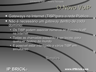 O Novo VoIP Gateways na Internet (TISP)para a rede Pública Não é necessário um  gateway  dentro de cada domínio: Os TISP podem associar números ao domínio VoIP na Internet Todas as chamadas passarão a ser locais, para qualquer destino do mundo É possível estar interligado a vários TISP em simultâneo Simples 