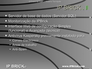 IP BRICK  . I Servidor de base de dados (Servidor SQL) Monitorização da IPBrick Interface Web de configuração Simples (funcional) e Avançada (técnica) Antivírus Kaspersky previamente instalado para: Correio Electrónico  Áreas de trabalho  Anti-Spam  