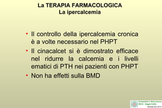 La TERAPIA FARMACOLOGICA
La ipercalcemia

• Il controllo della ipercalcemia cronica
è a volte necessario nel PHPT
• Il cinacalcet si è dimostrato efficace
nel ridurre la calcemia e i livelli
ematici di PTH nei pazienti con PHPT
• Non ha effetti sulla BMD

 