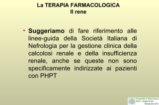 La TERAPIA FARMACOLOGICA
Il rene

• Suggeriamo di fare riferimento alle
linee-guida della Società Italiana di
Nefrologia per la gestione clinica della
calcolosi renale e della insufficienza
renale, anche se queste non sono
specificamente indirizzate ai pazienti
con PHPT

 
