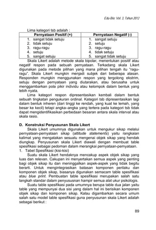Edu-Bio; Vol. 3, Tahun 2012
89
Lima kategori tsb adalah :
Pernyataan Positif (+) Pernyataan Negatif (-)
1. sangat tidak setuju
2. tidak setuju
3. ragu-ragu
4. setuju
5. sangat setuju
1. sangat setuju
2. setuju
3. ragu-ragu
4. tidak setuju
5. sangat tidak setuju
Skala Likert adalah metode skala bipolar, menentukan positif atau
negatif respon pada sebuah pernyataan. Terkadang skala Likert
digunakan pada metode pilihan yang mana pilihan tengah itu “ragu-
ragu”. Skala Likert mungkin menjadi subjek dari beberapa alasan.
Responden mungkin menggunakan respon yang tergolong ekstrim,
setuju dengan pernyataan yang diutarakan, atau berusaha untuk
menggambarkan pola pikir individu atau kelompok dalam bentuk yang
lebih nyata.
Lima kategori respon dipresentasikan kembali dalam bentuk
sebuah tingkatan pengukuran ordinal. Kategori tsb dipresentasikan lagi
dalam bentuk inheren (dari tinggi ke rendah, yang kuat ke lemah, yang
besar ke kecil) tetapi angka–angka yang tertera pada kategori tsb tidak
dapat mengidentifikasikan perbedaan besaran antara skala interval atau
skala rasio.
D. Konstruksi Penyusunan Skala Likert
Skala Likert umumnya digunakan untuk mengukur sikap melalui
pernyataan-pernyataan sikap (attitude statements) yaitu rangkaian
kalimat yang mengatakan sesuatu mengenai objek sikap yang hendak
diungkap. Penyusunan skala Likert diawali dengan membuat table
spesifikasi sebagai pedoman dalam merangkai pernyataan-pernyataan.
1. Tabel Spesifikasi (kisi-kisi)
Suatu skala Likert hendaknya mencakup aspek objek sikap yang
luas dan relevan. Cakupan ini menyertakan semua aspek yang penting
bagi objek sikap itu dan meninggalkan aspek-aspek yang tidak begitu
berarti. Untuk mengintegrasikan batasan komponen perilaku dan
komponen objek sikap, biasanya digunakan semacam table spesifikasi
atau blue print. Pembuatan table spesifikasi merupakan salah satu
langkah standar dalam penyususnan hampir semua alat ukur psikologis.
Suatu table spesifikasi pada umumnya berupa table dua jalan yaitu
table yang mempunyai dua sisi yang dalam hal ini berisikan komponen
objek sikap dan komponen sikap. Kalau digambarkan secara umum
salah satu model table spesifikasi guna penyusunan skala Likert adalah
sebagai berikut :
 