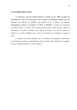 27
4. CONSIDERAÇÕES FINAIS
Ao realizarmos o presente trabalho chegamos a conclusão de que o IPI é um tributo de
competência da União, pelo qual somente sofrerá alteração ou modificação efetuada pelo ente
federativo. Sua hipótese de incidência está prevista em lei e refere-se aos produtos
industrializados nacionais ou estrangeiros. O ITCD ou ITCMD é o Imposto de competencia
do Distrito Federal e os Estados sobre transmissão causa mortis e doação de bens e direitos, a
título gratuito. É também conhecido como imposto de herança e de doação. Decorre da
abertura de sucessão hereditária para o caso de transferência de patrimônio em razão de
morte.
A realização do presente trabalho é de sua importância para agregarmos conhecimento
na qual podemos perceber a importancia dos tributos atuando como instrumentos de regulação
impostos, podendo ocasionar em varios beneficios.
 