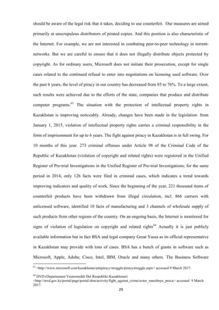 29
should be aware of the legal risk that it takes, deciding to use counterfeit. Our measures are aimed
primarily at unscrupulous distributors of pirated copies. And this position is also characteristic of
the Internet. For example, we are not interested in combating peer-to-peer technology in torrent-
networks. But we are careful to ensure that it does not illegally distribute objects protected by
copyright. As for ordinary users, Microsoft does not initiate their prosecution, except for single
cases related to the continued refusal to enter into negotiations on licensing used software. Over
the past 6 years, the level of piracy in our country has decreased from 85 to 76%. To a large extent,
such results were achieved due to the efforts of the state, companies that produce and distribute
computer programs.63
The situation with the protection of intellectual property rights in
Kazakhstan is improving noticeably. Already, changes have been made in the legislation: from
January 1, 2015, violation of intellectual property rights carries a criminal responsibility in the
form of imprisonment for up to 6 years. The fight against piracy in Kazakhstan is in full swing. For
10 months of this year. 273 criminal offenses under Article 98 of the Criminal Code of the
Republic of Kazakhstan (violation of copyright and related rights) were registered in the Unified
Register of Pre-trial Investigations in the Unified Register of Pre-trial Investigations; for the same
period in 2014, only 126 facts were filed in criminal cases, which indicates a trend towards
improving indicators and quality of work. Since the beginning of the year, 221 thousand items of
counterfeit products have been withdrawn from illegal circulation, incl. 866 carriers with
unlicensed software, identified 10 facts of manufacturing and 3 channels of wholesale supply of
such products from other regions of the country. On an ongoing basis, the Internet is monitored for
signs of violation of legislation on copyright and related rights64
Actually it is just publicly
available information but in fact BSA and legal company Great Yassa as its official representative
in Kazakhstan may provide with tons of cases. BSA has a bunch of giants in software such as
Microsoft, Apple, Adobe, Cisco, Intel, IBM, Oracle and many others. The Business Software
63
<http://www.microsoft.com/kazakhstan/antipiracy/struggle/piracystruggle.aspx> accessed 9 March 2017.
64
DVD (Departament Vnutrennikh Del Respubliki Kazakhstan)
<http://mvd.gov.kz/portal/page/portal/zhm/activity/fight_against_crime/avtor_smezhnye_prava> accessed 9 March
2017.
 