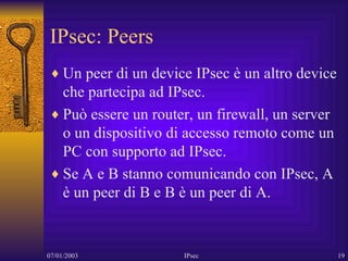 IPsec: Peers Un peer di un device IPsec è un altro device che partecipa ad IPsec. Può essere un router, un firewall, un server o un dispositivo di accesso remoto come un PC con supporto ad IPsec. Se A e B stanno comunicando con IPsec, A è un peer di B e B è un peer di A. 