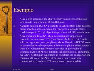 Esempio Alice e Bob calcolano una chiave condivisa che conoscono solo loro usando l’algoritmo di Diffie-Hellman. A questo punto la IKE SA è stabilita tra Alice e Bob: i dati possono essere spediti in maniera sicura tra i due peer, usando la chiave condivisa (punto 5) e gli algoritmi specificati nel IKE transform set. Alice inizia una IPsec SA, che è necessaria per supportare i pacchetti per la sessione FTP (ricordiamo che la IKE SA è usata solo per la gestione, non per gli user data). Usando la IKE SA come un canale sicuro, Alice propone a Bob uno o più transform set per la IPsec SA.  Ciascun transform set specifica un protocollo di sicurezza (AH o ESP) e gli algoritmi (di hashing e/o di crittografia) per la SA. Se Bob può supportare un transform set, la negoziazione continua; altrimenti la IPsec SA fallisce e non vi sono altre comunicazioni (pacchetti FTP non possono essere spediti). 