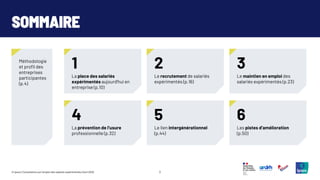 2
© Ipsos | Consultation sur l’emploi des salariés expérimentés | Avril 2025
SOMMAIRE
Méthodologie
et profil des
entreprises
participantes
(p.4)
1
La place des salariés
expérimentés aujourd’hui en
entreprise (p.10)
2
Le recrutement de salariés
expérimentés (p.16)
3
Le maintien en emploi des
salariés expérimentés (p.23)
4
La prévention de l’usure
professionnelle (p.32)
5
Le lien intergénérationnel
(p.44)
6
Les pistes d’amélioration
(p.50)
 