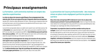 7
© Ipsos | Consultation sur l’emploi des salariés expérimentés | Avril 2025
La formation, outil central du maintien en emploi des
salariés expérimentes
La mise en place de mesures spécifiques d’accompagnement des
salariés dès 45 ans est aujourd’hui peu fréquente dans les entreprises,
seules 26% d’entre elles déclarant le faire. Cela est plus répandu dans les
entreprises avec une forte présence de salariés de 50 ans et plus, mais
reste néanmoins limité (37%).
Les actions proposées dans ce cadre sont avant tout centrées autour de
la formation des salariés (dans 75% des cas), puis de la mobilité interne
(47%) et du bilan de compétences (36%). Ces initiatives peuvent parfois
être mal accueillies : 28% des DRH déclarent avoir été confrontés à des
salariés expérimentés qui refusaient de se former.
Les dispositifs d’aménagement du temps de travail en fin de carrière
sont quant à eux un peu plus répandus (40% des entreprises), en
particulier dans les grandes structures. Dans la majorité des cas, cela
prend la forme d’une retraite progressive (54% des aménagements
proposés) et d’une réduction du temps de travail (51%). Mais tout compte
fait, la détermination par l’âge de la politique de maintien en emploi
n’est pas jugée pertinente aujourd’hui par deux tiers des DRH.
La prévention de l’usure professionnelle : des mesures
mises en place mais négligeant parfois les plans de
carrière
Deux tiers des entreprises (65%) déclarent avoir mis en place des
mesures pour prévenir l’usure professionnelle. Dans la majorité des cas,
cela relève d’un aménagement de poste (51%) ou de la sensibilisation des
managers au repérage de telles situations (27%).
Cependant, la projection dans la carrière semble moins prise en
compte. Seule une minorité des entreprises a mis en place des entretiens
de seconde partie ou de fin de carrière pour mieux anticiper les besoins
et souhaits d ’évolution des salariés seniors (37%) et dans environ un tiers
des cas (34%), ces entretiens sont liés à une visite médicale. Entretiens
réguliers, tutorats et formations sont les moyens les plus employés pour
permettre aux salariés les plus expérimentés de se projeter, mais restent
aujourd’hui assez peu répandus.
Principaux enseignements
 