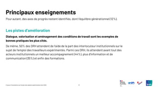 9
© Ipsos | Consultation sur l’emploi des salariés expérimentés | Avril 2025
Pour autant, des axes de progrès restent identifiés, dont l’équilibre générationnel (12%).
Les pistes d’amélioration
Dialogue, valorisation et aménagement des conditions de travail sont les exemples de
bonnes pratiques les plus cités.
De même, 50% des DRH attendent de l’aide de la part des interlocuteur institutionnels sur le
sujet de l’emploi des travailleurs expérimentés. Parmi ces DRH, ils attendent avant tout des
acteurs institutionnels un meilleur accompagnement (44%), plus d’information et de
communication (35%) et enfin des formations.
Principaux enseignements
 