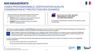 © Ipsos Talan | Elections législatives 2024 – Comprendre le vote | Juin 2024 53
© Ipsos | Chantier Transformation
NOS ENGAGEMENTS
53
‒
Ipsos est membre des organismes professionnels français et
européens des études de marché et d’opinion suivants :
SYNTEC (syndicat professionnel des sociétés d’études de
marché en france ; www.Syntec-etudes.Com )
ESOMAR (European Society for Opinion and Market
Research, www.Esomar.Org)
CODES PROFESSIONNELS, CERTIFICATION QUALITE
CONSERVATION ET PROTECTION DES DONNEES
Ipsos France est certifiée ISO 20252 :
Market Research - version 2019
par AFNOR CERTIFICATION
Ce document est élaboré dans le respect de ces codes et normes
internationales.
Ipsos France s’engage à appliquer le code ICC/Esomar des études de marché et d’opinion. Ce code définit les règles déontologiques des professionnels
des études de marché et établit les mesures de protection dont bénéficient les personnes interrogées.
Ipsos s’engage à respecter les lois applicables. Ipsos a désigné un Data Protection Officer et a mis place un plan de conformité au Règlement
Général sur la Protection des Données (Règlement (UE) 2016/679). Pour plus d’informations sur notre politique en matière de protection des
données personnelles : https://www.ipsos.com/fr-fr/confidentialite-et-protection-des-donnees-personnelles
A ce titre, la durée de conservation des données personnelles des personnes interviewées dans le cadre d’une étude est, à moins d’un engagement
contractuel spécifique :
• de 12 mois suivant la date de fin d’une étude Ad Hoc .
• de 36 mois suivant la date de fin de chaque vague d’une étude récurrente.
 