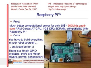 IPT – Intellectual Products & Technologies
Trayan Iliev, http://product.org/
http://robolearn.org/
RoboLearn Hackathon: IPTPI
and LeJaRо meet the Real
World - Sofia, Dec 04, 2015
Slide 15
Licensed under the Creative Commons Attribution-NonCommercial-NoDerivs 3.0
Unported License. In presentation are used materials from https://openclipart.org/
Raspberry Pi™
Pros:
Much better computational power for only 35$ - 900MHz quad-
core ARM Cortex-A7 CPU, 1GB DR2 SDRAM, compatibility with
Raspberry Pi 1
Cons:
You have to build everything
in your robot yourself ...
... but it can be fun :)
There is a 40 pin GPIO
available, there are motor
drivers, servos, sensors for Pi
 