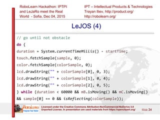 IPT – Intellectual Products & Technologies
Trayan Iliev, http://product.org/
http://robolearn.org/
RoboLearn Hackathon: IPTPI
and LeJaRо meet the Real
World - Sofia, Dec 04, 2015
Slide 24
Licensed under the Creative Commons Attribution-NonCommercial-NoDerivs 3.0
Unported License. In presentation are used materials from https://openclipart.org/
LeJOS (4)
// go until not obstacle
do {
duration = System.currentTimeMillis() - startTime;
touch.fetchSample(sample, 0);
color.fetchSample(colorSample, 0);
lcd.drawString("" + colorSample[0], 0, 3);
lcd.drawString("" + colorSample[1], 0, 4);
lcd.drawString("" + colorSample[2], 0, 5);
} while (duration < 60000 && mB.isMoving() && mC.isMoving()
&& sample[0] == 0 && isReflecting(colorSample));
 