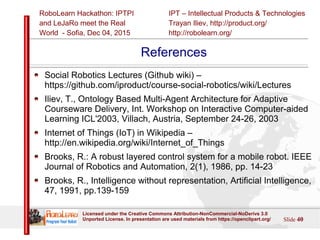 IPT – Intellectual Products & Technologies
Trayan Iliev, http://product.org/
http://robolearn.org/
RoboLearn Hackathon: IPTPI
and LeJaRо meet the Real
World - Sofia, Dec 04, 2015
Slide 40
Licensed under the Creative Commons Attribution-NonCommercial-NoDerivs 3.0
Unported License. In presentation are used materials from https://openclipart.org/
References
Social Robotics Lectures (Github wiki) –
https://github.com/iproduct/course-social-robotics/wiki/Lectures
Iliev, T., Ontology Based Multi-Agent Architecture for Adaptive
Courseware Delivery, Int. Workshop on Interactive Computer-aided
Learning ICL'2003, Villach, Austria, September 24-26, 2003
Internet of Things (IoT) in Wikipedia –
http://en.wikipedia.org/wiki/Internet_of_Things
Brooks, R.: A robust layered control system for a mobile robot. IEEE
Journal of Robotics and Automation, 2(1), 1986, pp. 14-23
Brooks, R., Intelligence without representation, Artificial Intelligence,
47, 1991, pp.139-159
 