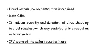 • Liquid vaccine, no reconstitution is required
• Dose 0.5ml
• It reduces quantity and duration of virus shedding
in stool samples, which may contribute to a reduction
in transmission
• IPV is one of the safest vaccine in use
 