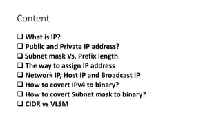Content
 What is IP?
 Public and Private IP address?
 Subnet mask Vs. Prefix length
 The way to assign IP address
 Network IP, Host IP and Broadcast IP
 How to covert IPv4 to binary?
 How to covert Subnet mask to binary?
 CIDR vs VLSM
 