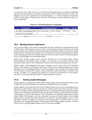 Chapter 10                                                                                              Mobility

As can be seen from Table 10-3, the use of the IPv6 routing header reduces the effective bandwidth
required for the encapsulation of the packet in comparison to IPv6 in IPv6 tunnelling by 16 bytes. This
reduction in packet size is possible due to spatial redundancy - i.e. if IPv6 tunnelling were used then
the IPv6 source address of both the inner and outer IPv6 headers would be identical, resulting in a
waste of bandwidth.


                             Table 10-3 IPv6 Routing Header Encapsulation

             IPv6 Header                            IPv6 Routing Header                    Transport   Payload
   Src Addr Correspondent Node              Next Hop Address         Home Address          TCP/UDP      Data
   Dst Addr Care of Address
 |--------------- 40 bytes -------------|   |---------------- 24 bytes ----------------|




10.4      Binding Cache Coherence
The use of the binding cache and IPv6 encapsulation provides a mechanism to enable optimal routing
to Mobile hosts. This mechanism, however, relies on the bindings contained within that cache being
accurate and up to date. Indeed, to protect against total machine failure (which is common in a mobile
environment due to battery life constraints, etc.) and long periods of network disconnection by Mobile
Nodes, binding cache entries for a Mobile Node must persist even after a period of total disconnection
or loss of state by Mobile or Correspondent Nodes.
Mobile IPv6 maintains binding cache coherence through the use of binding update, binding
acknowledgement and binding request messages. The remainder of this section describes these
messages in detail, and how they interoperate to provide accurate and timely binding cache coherence.
Binding update, acknowledgement and request messages are all carried inside IPv6 destination
options, each with their own destination option type. Utilising IPv6 destination options gives several
advantages over less integrated methods of control messaging. Firstly, messages can be placed inline
with the header of existing IPv6 packets, thereby reducing the packet transmission overhead of the
message. Secondly, as no transport layer protocol is involved in the transmission of the message,
fewer issues exist concerning the blocking of control messages by firewalls.


10.4.1          Binding Update Messages
Binding updates are transmitted by Mobile Nodes to Home Agents and Correspondent Nodes to create
or update the entry in their binding cache relating to that Mobile Node’s home address.
Binding updates can be generated at any time by Mobile Nodes, but are always transmitted upon the
detection of an IPv6 packet which has travelled via an IPv6 in IPv6 tunnel from that node’s Home
Agent. The reception of such a packet indicates that the Correspondent Node that generated the packet
currently has no binding for this Mobile Node (else the packet would have been delivered via an IPv6
routing header). In order to guarantee that ‘stale’ bindings are not indefinitely maintained by binding
caches, Mobile IPv6 employs a soft state mechanism to purge out of date bindings. Every binding
update contains a lifetime field, which specifies, in seconds, how long the binding is valid for. After
this lifetime expires, the binding is removed from the binding cache. The lifetime value is set and
refreshed by the corresponding lifetime field contained within binding update messages. A lifetime
value of zero in a binding update indicates removal of the relevant binding.




                                                         263
 