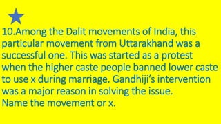 10.Among the Dalit movements of India, this
particular movement from Uttarakhand was a
successful one. This was started as a protest
when the higher caste people banned lower caste
to use x during marriage. Gandhiji’s intervention
was a major reason in solving the issue.
Name the movement or x.
 