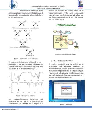Benemérita Universidad Autónoma de Puebla
Facultad de Ingeniería Química
ANÁLISIS INSTRUMENTAL
frecuencias de vibración de los
diferentes enlaces en una molécula dependen de
la masa de los átomos involucrados yde la fuerza
de unión entre ellos.
Figura 1. Vibraciones de las moléculas
El espectro de infrarrojo en la figura 2 de un
compuesto es una representación gráfica de los
valores de onda (µ) o de frecuencia (cm-1) ante
los valores de % de transmitancia (%T).
Figura 2. Espectro de infrarrojo
Los espectrofotómetros infrarrojos más
modernos son del tipo FTIR (infrarrojo por
transformada de Fourier). En la Figura 3 se
muestra un esquema del sistema óptico de un
espectrofotómetro FTIR, cuyo componente
esencial es un interferómetro de Michelson que
está formado por un divisor de haz y dos espejos,
uno fijo y otro móvil.
Figura 3. Instrumentación de FTIR
2. MATERIALES Y METODOS
El equipo comercial que se utilizó en el
laboratorio, está controlado mediante un
ordenador con un paquete informático de control
(Perkin Elmer Spectrum RX I FTIR) en la figura
4 que permite seleccionar el tipo de experimento,
las condiciones de trabajo, así como visualizar y
analizar los espectros obtenidos.
Figura 4. Spectrum
 