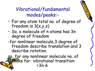 Vibrational/fundamental
modes/peaks:-
• For any atom total no. of degree of
freedom is 3(x,y,z)
• So, a molecule of n atoms has 3n
degree of freedom
-for nonlinear molecule,3 degree of
freedom describe translation and 3
describe rotation.
so, for any nonlinear molecule no. of
peaks for vibrational transition
=3n-6
 