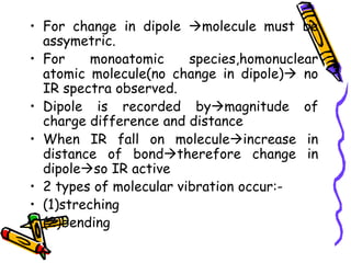 • For change in dipole molecule must be
assymetric.
• For monoatomic species,homonuclear
atomic molecule(no change in dipole) no
IR spectra observed.
• Dipole is recorded bymagnitude of
charge difference and distance
• When IR fall on moleculeincrease in
distance of bondtherefore change in
dipoleso IR active
• 2 types of molecular vibration occur:-
• (1)streching
• (2)bending
 