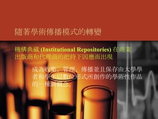 隨著學術傳播模式的轉變 機構典藏 (Institutional Repositories) 在商業出版商和代理商的把持下因應而出現 成為收集、管理、傳播並且保存由大學學者和學生以數位形式所創作的學術性作品的一種新概念。 