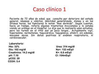 Caso clínico 1
Paciente de 72 años de edad, que consulta por deterioro del estado
general, náuseas y vómitos, debilidad generalizada, disnea y en las
últimas horas, los familiares lo notan “mas dormido”. Según cuentan,
hacía un tiempo, refería algunos trastornos miccionales y lo estaba
viendo un urólogo en el Hospital. Le dijo que le realizaría unos estudios,
pero los turnos en el Htal son un poco largos... Actualmente vigil,
hipersomne, normotenso, taquicárdico, taquipneico, afebril, sin edemas,
mucosas secas. Sin datos positivos al exámen respiratorio, ni
cardiovascular.
Laboratorio:
Hto: 32% Urea: 314 mg/dl
Glu: 102 mg/dl Na+: 132 mEq/l
Creatinina: 14.2 mg/dl K+: 6.8 mEq/l
pH: 7.10 Cl :104mEq/l
pCO2: 20
CO3H: 5.4
 